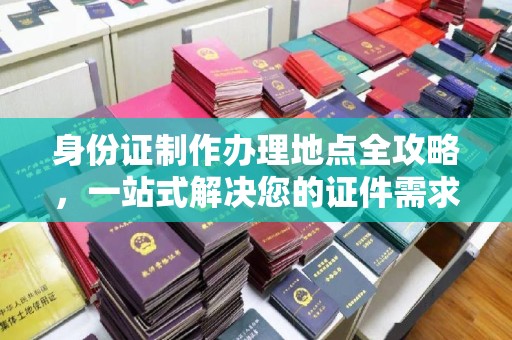 甘孜身份证制作办理地点全攻略，一站式解决您的证件需求